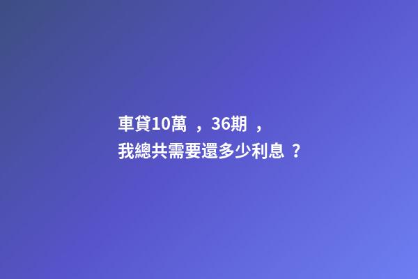 車貸10萬，36期，我總共需要還多少利息？